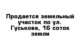 Продается земельный участок по ул. Гуськова, 16 соток земли